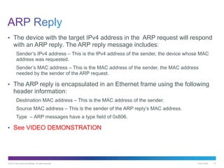 © 2013 Cisco and/or its affiliates. All rights reserved. Cisco Public 47
• The device with the target IPv4 address in the ARP request will respond
with an ARP reply. The ARP reply message includes:
Sender’s IPv4 address – This is the IPv4 address of the sender, the device whose MAC
address was requested.
Sender’s MAC address – This is the MAC address of the sender, the MAC address
needed by the sender of the ARP request.
• The ARP reply is encapsulated in an Ethernet frame using the following
header information:
Destination MAC address – This is the MAC address of the sender.
Source MAC address – This is the sender of the ARP reply’s MAC address.
Type – ARP messages have a type field of 0x806.
• See VIDEO DEMONSTRATION
 