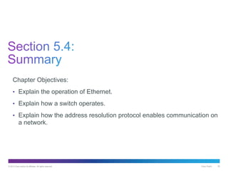 © 2013 Cisco and/or its affiliates. All rights reserved. Cisco Public 55
Chapter Objectives:
• Explain the operation of Ethernet.
• Explain how a switch operates.
• Explain how the address resolution protocol enables communication on
a network.
 