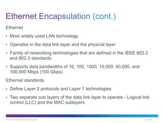 © 2013 Cisco and/or its affiliates. All rights reserved. Cisco Public 6
Ethernet
• Most widely used LAN technology
• Operates in the data link layer and the physical layer
• Family of networking technologies that are defined in the IEEE 802.2
and 802.3 standards
• Supports data bandwidths of 10, 100, 1000, 10,000, 40,000, and
100,000 Mbps (100 Gbps)
Ethernet standards
• Define Layer 2 protocols and Layer 1 technologies
• Two separate sub layers of the data link layer to operate - Logical link
control (LLC) and the MAC sublayers
 
