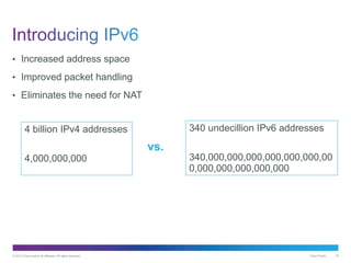 © 2013 Cisco and/or its affiliates. All rights reserved. Cisco Public 19
• Increased address space
• Improved packet handling
• Eliminates the need for NAT
4 billion IPv4 addresses
4,000,000,000
340 undecillion IPv6 addresses
340,000,000,000,000,000,000,00
0,000,000,000,000,000
vs.
 
