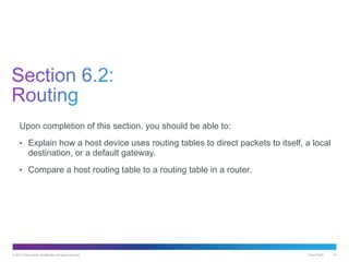 © 2013 Cisco and/or its affiliates. All rights reserved. Cisco Public 24
Upon completion of this section, you should be able to:
• Explain how a host device uses routing tables to direct packets to itself, a local
destination, or a default gateway.
• Compare a host routing table to a routing table in a router.
 