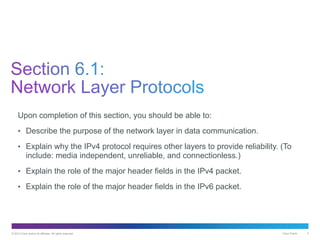 © 2013 Cisco and/or its affiliates. All rights reserved. Cisco Public 3
Upon completion of this section, you should be able to:
• Describe the purpose of the network layer in data communication.
• Explain why the IPv4 protocol requires other layers to provide reliability. (To
include: media independent, unreliable, and connectionless.)
• Explain the role of the major header fields in the IPv4 packet.
• Explain the role of the major header fields in the IPv6 packet.
 