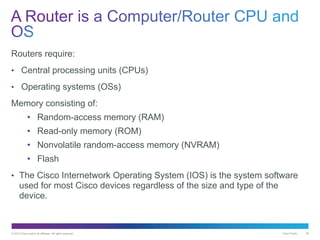 © 2013 Cisco and/or its affiliates. All rights reserved. Cisco Public 38
Routers require:
• Central processing units (CPUs)
• Operating systems (OSs)
Memory consisting of:
• Random-access memory (RAM)
• Read-only memory (ROM)
• Nonvolatile random-access memory (NVRAM)
• Flash
• The Cisco Internetwork Operating System (IOS) is the system software
used for most Cisco devices regardless of the size and type of the
device.
 