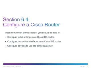 © 2013 Cisco and/or its affiliates. All rights reserved. Cisco Public 48
Upon completion of this section, you should be able to:
• Configure initial settings on a Cisco IOS router.
• Configure two active interfaces on a Cisco IOS router.
• Configure devices to use the default gateway.
 