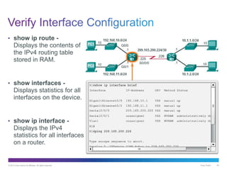 © 2013 Cisco and/or its affiliates. All rights reserved. Cisco Public 54
• show ip route -
Displays the contents of
the IPv4 routing table
stored in RAM.
• show interfaces -
Displays statistics for all
interfaces on the device.
• show ip interface -
Displays the IPv4
statistics for all interfaces
on a router.
 