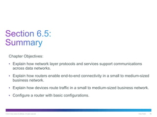 © 2013 Cisco and/or its affiliates. All rights reserved. Cisco Public 58
Chapter Objectives:
• Explain how network layer protocols and services support communications
across data networks.
• Explain how routers enable end-to-end connectivity in a small to medium-sized
business network.
• Explain how devices route traffic in a small to medium-sized business network.
• Configure a router with basic configurations.
 