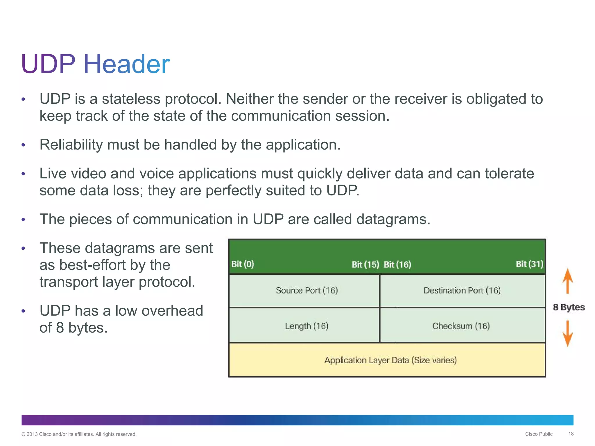 © 2013 Cisco and/or its affiliates. All rights reserved. Cisco Public 18
• UDP is a stateless protocol. Neither the sender or the receiver is obligated to
keep track of the state of the communication session.
• Reliability must be handled by the application.
• Live video and voice applications must quickly deliver data and can tolerate
some data loss; they are perfectly suited to UDP.
• The pieces of communication in UDP are called datagrams.
• These datagrams are sent
as best-effort by the
transport layer protocol.
• UDP has a low overhead
of 8 bytes.
 