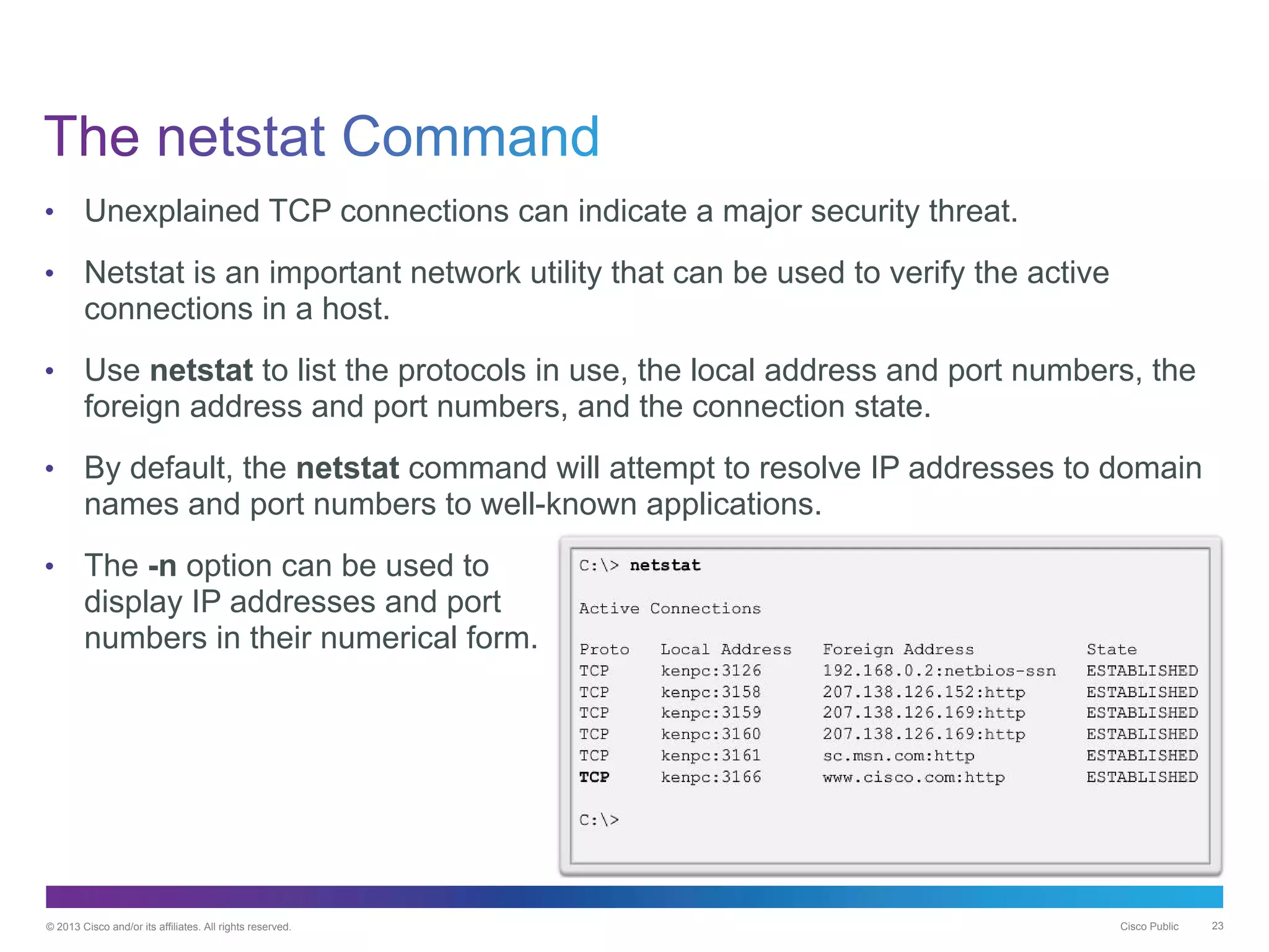 © 2013 Cisco and/or its affiliates. All rights reserved. Cisco Public 23
• Unexplained TCP connections can indicate a major security threat.
• Netstat is an important network utility that can be used to verify the active
connections in a host.
• Use netstat to list the protocols in use, the local address and port numbers, the
foreign address and port numbers, and the connection state.
• By default, the netstat command will attempt to resolve IP addresses to domain
names and port numbers to well-known applications.
• The -n option can be used to
display IP addresses and port
numbers in their numerical form.
 