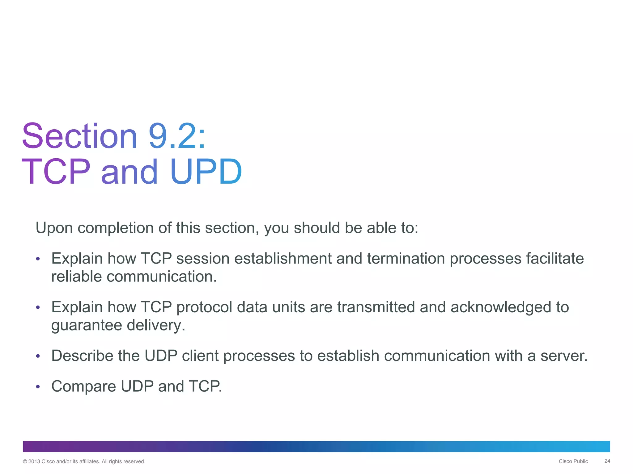© 2013 Cisco and/or its affiliates. All rights reserved. Cisco Public 24
Upon completion of this section, you should be able to:
• Explain how TCP session establishment and termination processes facilitate
reliable communication.
• Explain how TCP protocol data units are transmitted and acknowledged to
guarantee delivery.
• Describe the UDP client processes to establish communication with a server.
• Compare UDP and TCP.
 