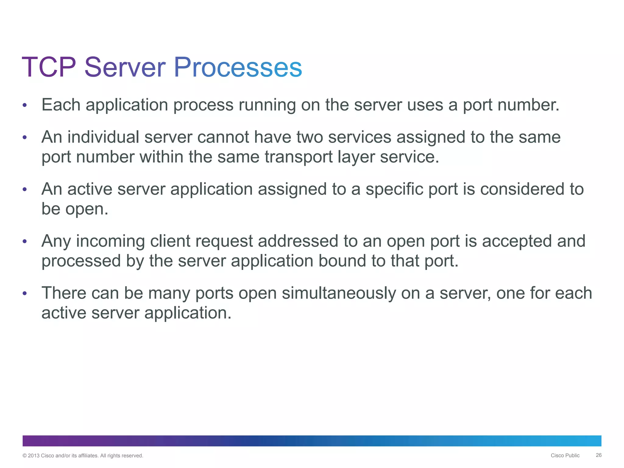 © 2013 Cisco and/or its affiliates. All rights reserved. Cisco Public 26
• Each application process running on the server uses a port number.
• An individual server cannot have two services assigned to the same
port number within the same transport layer service.
• An active server application assigned to a specific port is considered to
be open.
• Any incoming client request addressed to an open port is accepted and
processed by the server application bound to that port.
• There can be many ports open simultaneously on a server, one for each
active server application.
 