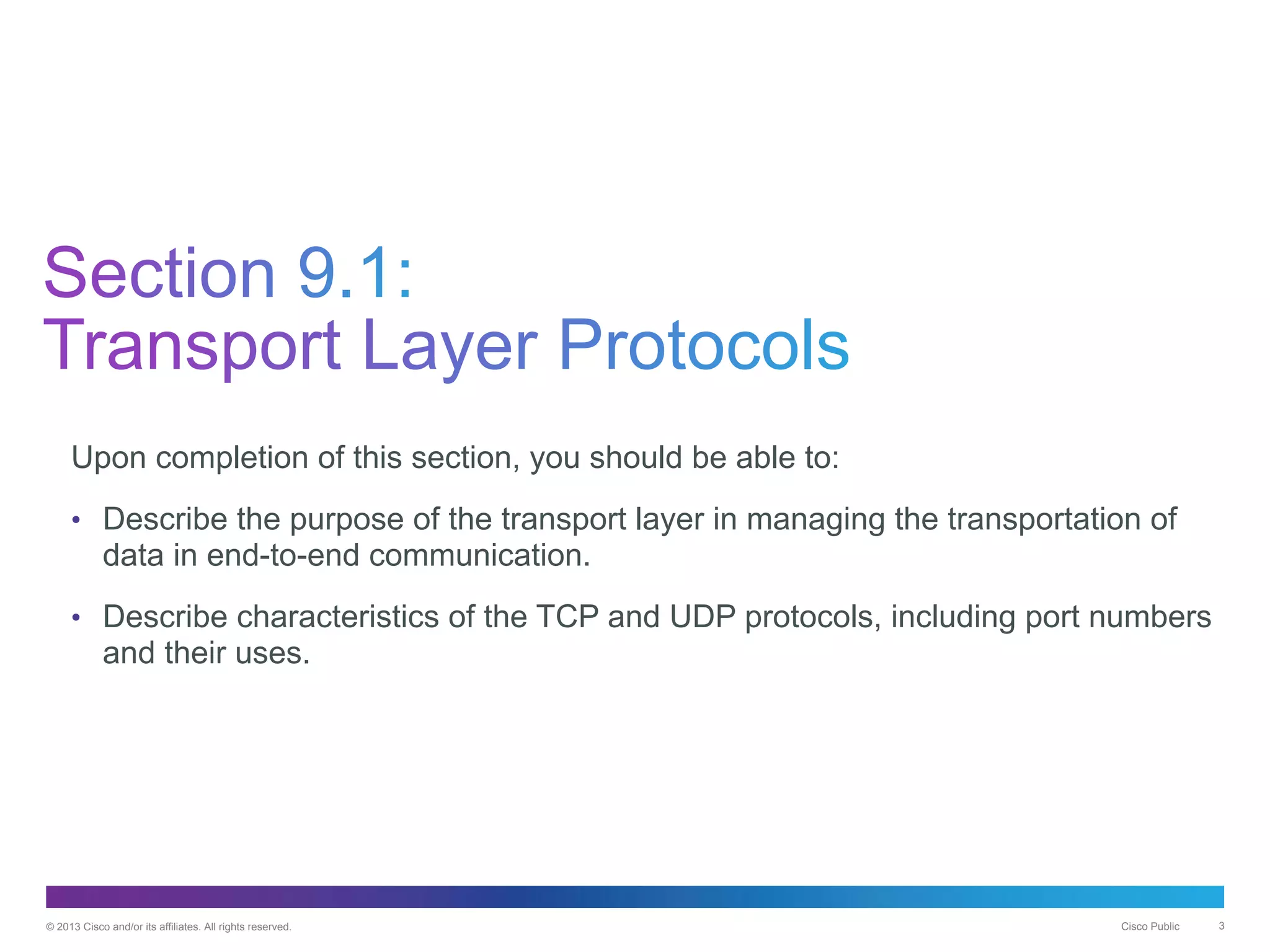 © 2013 Cisco and/or its affiliates. All rights reserved. Cisco Public 3
Upon completion of this section, you should be able to:
• Describe the purpose of the transport layer in managing the transportation of
data in end-to-end communication.
• Describe characteristics of the TCP and UDP protocols, including port numbers
and their uses.
 