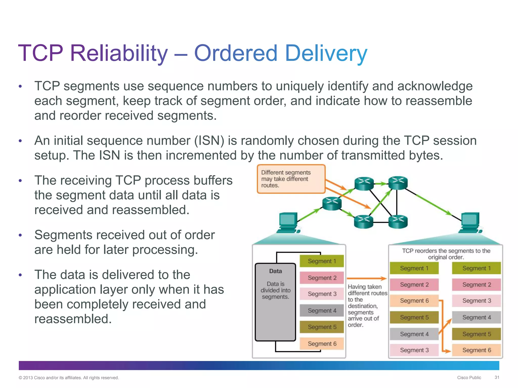© 2013 Cisco and/or its affiliates. All rights reserved. Cisco Public 31
• TCP segments use sequence numbers to uniquely identify and acknowledge
each segment, keep track of segment order, and indicate how to reassemble
and reorder received segments.
• An initial sequence number (ISN) is randomly chosen during the TCP session
setup. The ISN is then incremented by the number of transmitted bytes.
• The receiving TCP process buffers
the segment data until all data is
received and reassembled.
• Segments received out of order
are held for later processing.
• The data is delivered to the
application layer only when it has
been completely received and
reassembled.
 