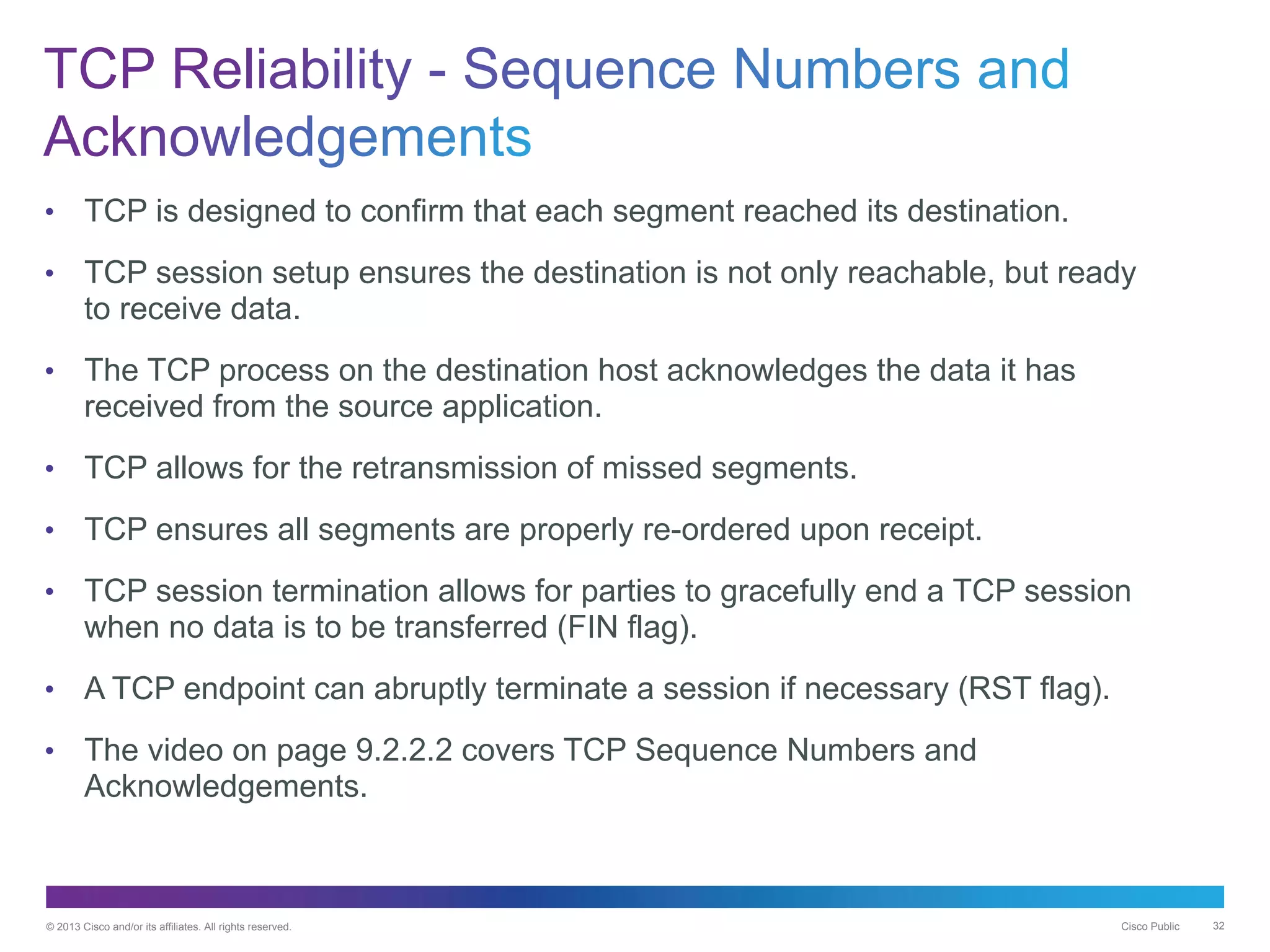 © 2013 Cisco and/or its affiliates. All rights reserved. Cisco Public 32
• TCP is designed to confirm that each segment reached its destination.
• TCP session setup ensures the destination is not only reachable, but ready
to receive data.
• The TCP process on the destination host acknowledges the data it has
received from the source application.
• TCP allows for the retransmission of missed segments.
• TCP ensures all segments are properly re-ordered upon receipt.
• TCP session termination allows for parties to gracefully end a TCP session
when no data is to be transferred (FIN flag).
• A TCP endpoint can abruptly terminate a session if necessary (RST flag).
• The video on page 9.2.2.2 covers TCP Sequence Numbers and
Acknowledgements.
 
