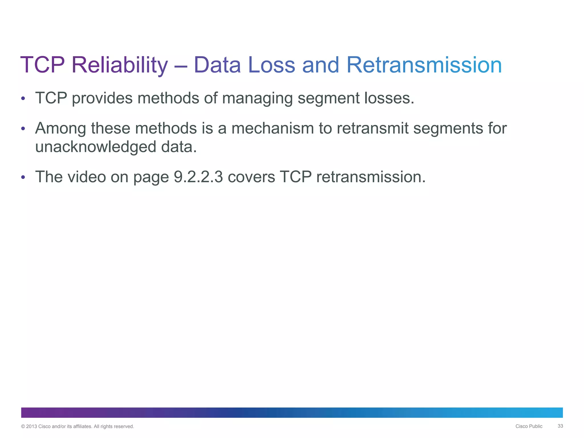 © 2013 Cisco and/or its affiliates. All rights reserved. Cisco Public 33
• TCP provides methods of managing segment losses.
• Among these methods is a mechanism to retransmit segments for
unacknowledged data.
• The video on page 9.2.2.3 covers TCP retransmission.
 