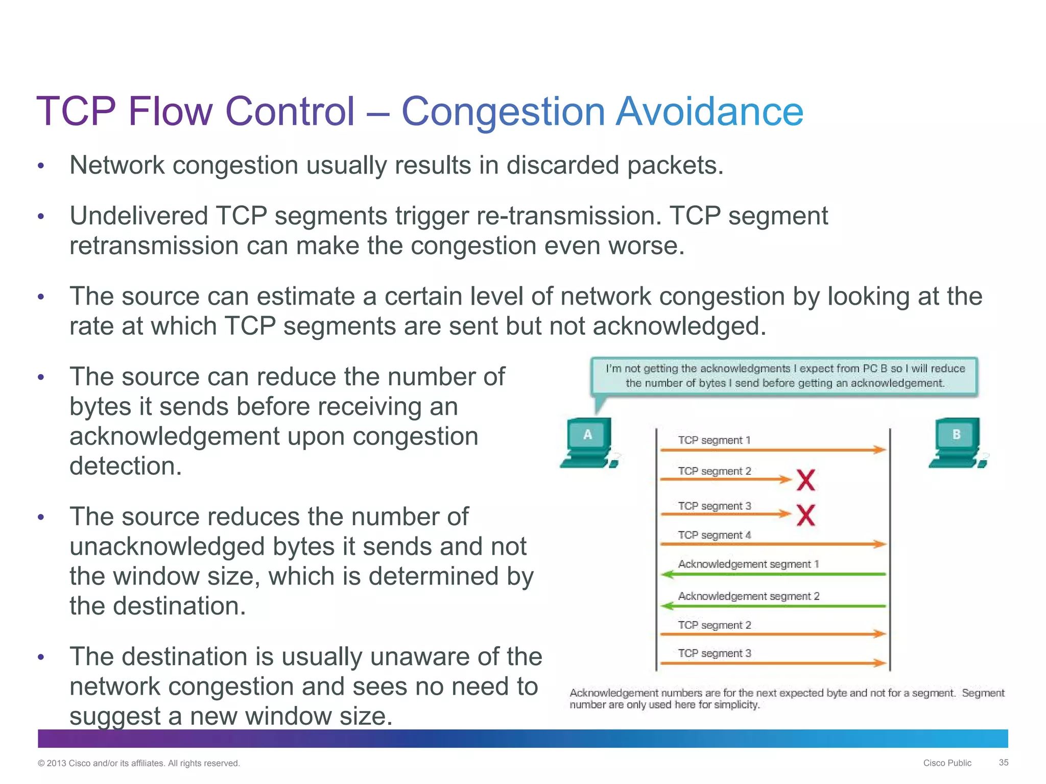 © 2013 Cisco and/or its affiliates. All rights reserved. Cisco Public 35
• Network congestion usually results in discarded packets.
• Undelivered TCP segments trigger re-transmission. TCP segment
retransmission can make the congestion even worse.
• The source can estimate a certain level of network congestion by looking at the
rate at which TCP segments are sent but not acknowledged.
• The source can reduce the number of
bytes it sends before receiving an
acknowledgement upon congestion
detection.
• The source reduces the number of
unacknowledged bytes it sends and not
the window size, which is determined by
the destination.
• The destination is usually unaware of the
network congestion and sees no need to
suggest a new window size.
 