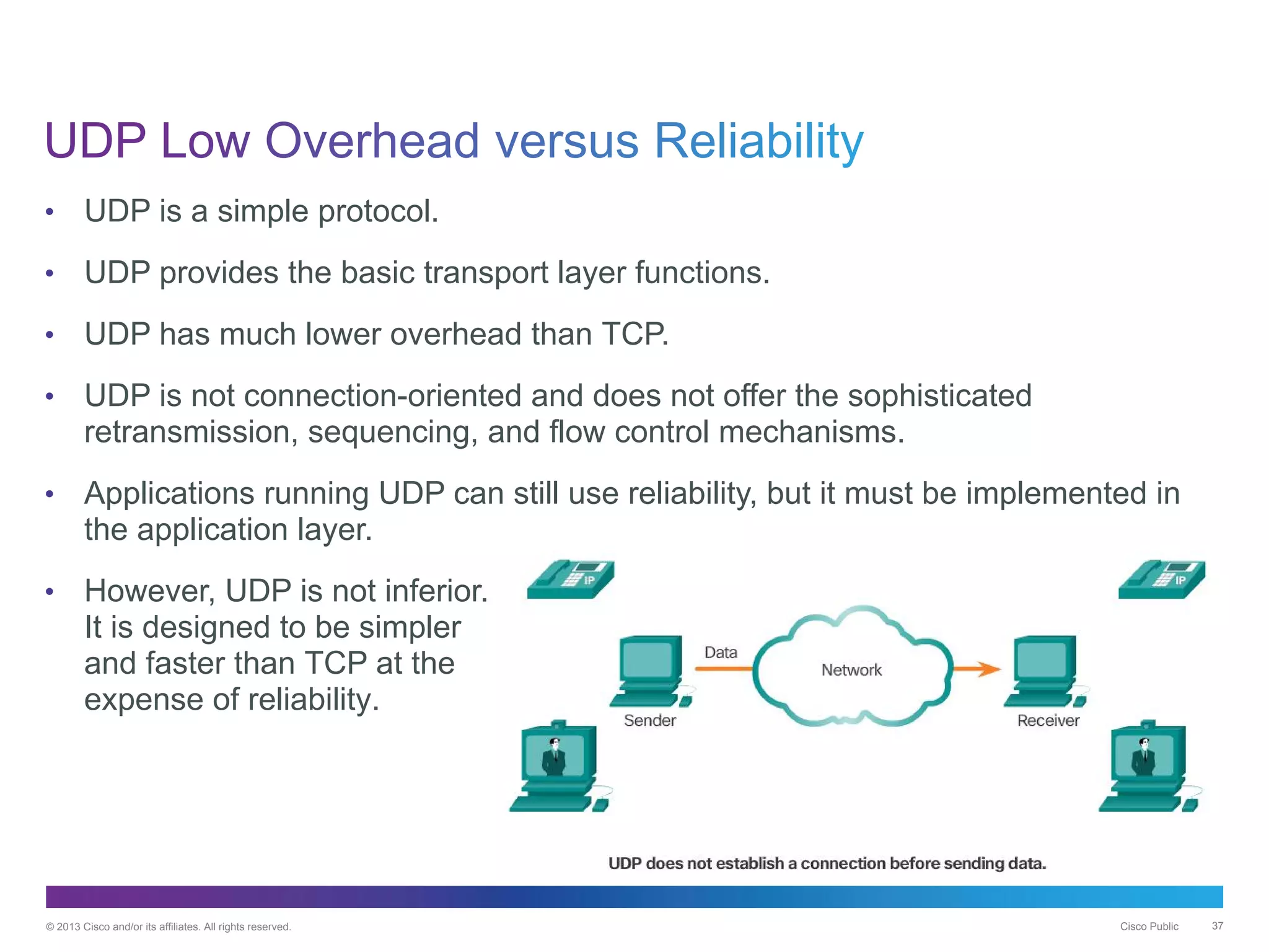 © 2013 Cisco and/or its affiliates. All rights reserved. Cisco Public 37
• UDP is a simple protocol.
• UDP provides the basic transport layer functions.
• UDP has much lower overhead than TCP.
• UDP is not connection-oriented and does not offer the sophisticated
retransmission, sequencing, and flow control mechanisms.
• Applications running UDP can still use reliability, but it must be implemented in
the application layer.
• However, UDP is not inferior.
It is designed to be simpler
and faster than TCP at the
expense of reliability.
 