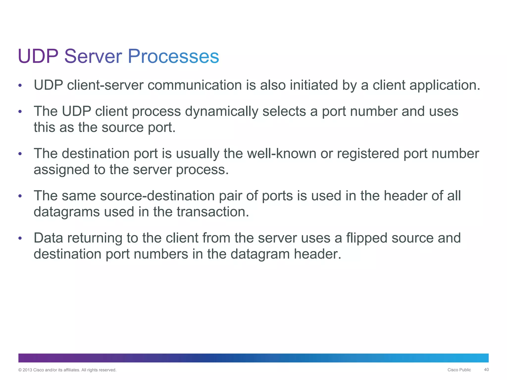 © 2013 Cisco and/or its affiliates. All rights reserved. Cisco Public 40
• UDP client-server communication is also initiated by a client application.
• The UDP client process dynamically selects a port number and uses
this as the source port.
• The destination port is usually the well-known or registered port number
assigned to the server process.
• The same source-destination pair of ports is used in the header of all
datagrams used in the transaction.
• Data returning to the client from the server uses a flipped source and
destination port numbers in the datagram header.
 