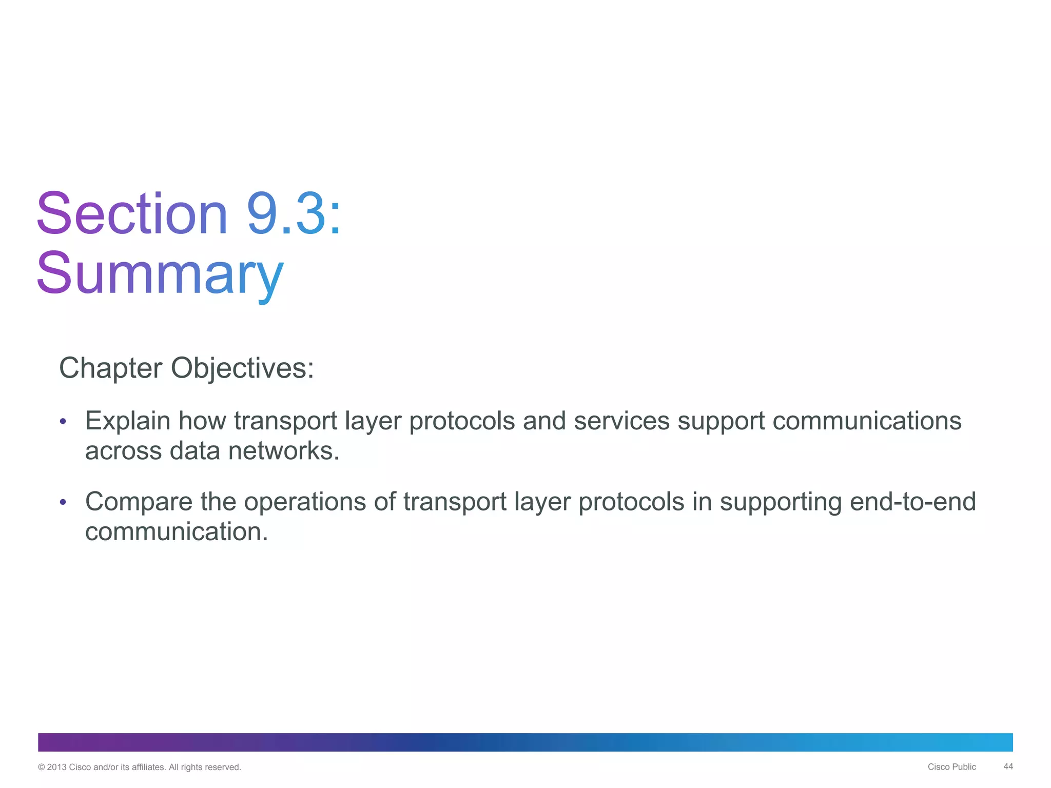 © 2013 Cisco and/or its affiliates. All rights reserved. Cisco Public 44
Chapter Objectives:
• Explain how transport layer protocols and services support communications
across data networks.
• Compare the operations of transport layer protocols in supporting end-to-end
communication.
 