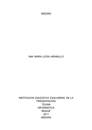 ARDORA
ANA MARIA LEON JARAMILLO
INSTITUCION EDUCATIVA EXALUMNAS DE LA
PRESENTACIÓN
TOLIMA
INFORMATICA
IBAGUÉ
2017
ARDORA
 