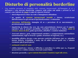 Disturbo di personalità borderline 
• Una modalità pervasiva di instabilità delle relazioni interpersonali, dell'immagine di sè e 
dell'umore e una marcata impulsività, comparse nella prima età adulta e presenti in vari 
contesti, come indicato da cinque (o più) dei seguenti elementi: 
• sforzi disperati di evitare un reale o immaginario abbandono 
• un quadro di relazioni interpersonali instabili e intense, caratterizzate 
dall'alternanza tra gli estremi di iperidealizzazione e svalutazione 
• alterazione dell'identità: immagine di sè e percezione di sè marcatamente e 
persistentemente instabili 
• impulsività in almeno due aree che sono potenzialmente dannose per il soggetto 
(spendere oltre le proprie possibilità, sessualità promiscua e a rischio, abuso di 
sostanze, abuso di alcol, guida spericolata, abbuffate e condotte bulimiche) 
• ricorrenti minacce, gesti, comportamenti suicidari, o comportamento automutilante 
(autolesionismo, tagli su braccia e gambe, bruciature di sigaretta, ecc.) 
• instabilità affettiva dovuta a una marcata reattività dell'umore (per es., episodica 
intensa disforia, irritabilità o ansia, che di solito durano poche ore, e soltanto 
raramente più di pochi giorni) 
• sentimenti cronici di vuoto 
• rabbia immotivata e intensa o difficoltà a controllare la rabbia (per es., frequenti 
accessi di ira o rabbia costante, ricorrenti scontri fisici) 
• ideazione paranoide, o gravi sintomi dissociativi transitori, legati allo stress. 
 