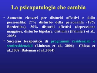 La psicopatologia che cambia 
• Aumento ricoveri per disturbi affettivi e della 
personalità: 27% disturbo della personalità (18% 
Borderline), 30% disturbi affettivi (depressione 
maggiore, disturbo bipolare, distimia) (Palmieri et al., 
2005) 
• Successo terapeutico di programmi residenziali o 
semiresidenziali (Linhean et al., 2006; Chiesa et 
al.,2008; Bateman et al.,2004) 
 