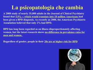 A 2008 study of nearly 35,000 adults in the Journal of Clinical Psychiatry 
found that 5.9% -- which would translate into 18 million Americans had 
been given a BPD diagnosis. As recently as 2000, the American Psychiatric 
Association • 
believed that only 2% had BPD. 
BPD has long been regarded as an illness disproportionately affecting 
women, but the latest research shows no difference in prevalence rates for 
men and women. 
Regardless of gender, people in their 20s are at higher risk for BPD 
La psicopatologia che cambia 
 