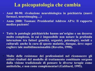 La psicopatologia che cambia 
- Anni 80-90: rivoluzione neurobiologica in psichiatria (nuovi 
farmaci, neuroimaging…) 
- Anno 2000: Tasman: Presidential Address APA: Il rapporto 
medico paziente! 
• Tutte le patologie psichiatriche hanno un’origine e un decorso 
molto complesso, in cui è impossibile non notare la profonda 
interazione tra fattori genetici, organici, psicologici, sociali e 
culturali: anche la cura di queste malattie, dunque, deve saper 
cogliere tale multidimensionalità (Rovetto, 1998). 
• Molte delle resistenze dei professionisti nel riconoscere gli 
ottimi risultati del modello di trattamento combinato sorgono 
dalla visione tradizionale di pensare le diverse terapie come 
antitetiche, e non come complementari (Gabbard, 1995). 
 