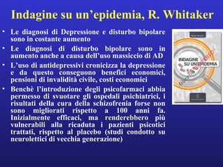 Indagine su un’epidemia, R. Whitaker 
• Le diagnosi di Depressione e disturbo bipolare 
sono in costante aumento 
• Le diagnosi di disturbo bipolare sono in 
aumento anche a causa dell’uso massiccio di AD 
• L’uso di antidepressivi cronicizza la depressione 
e da questo conseguono benefici economici, 
pensioni di invalidità civile, costi economici 
• Benchè l’introduzione degli psicofarmaci abbia 
permesso di svuotare gli ospedali psichiatrici, i 
risultati della cura della schizofrenia forse non 
sono migliorati rispetto a 100 anni fa. 
Inizialmente efficaci, ma renderebbero più 
vulnerabili alla ricaduta i pazienti psicotici 
trattati, rispetto al placebo (studi condotto su 
neurolettici di vecchia generazione) 
 