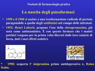 Nozioni di farmacologia pratica 
La nascita degli psicofarmaci 
• 1950 e il 1960 si assiste a una trasformazione radicale di portata 
paragonabile a quella degli antibiotici nel campo delle infezioni. 
• 1952: Henri Laborit, propone l'uso della cloropromazina, già 
nota come antistaminico. È con questo farmaco che i malati 
psichici vengono per la prima volta liberati dalle loro camicie di 
forza, dati i suoi effetti sedativi. 
• 1958: scoperta l‘ imipramina primo antidepressivo è, Rolan 
Kuhn. 
 
