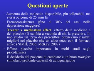 Questioni aperte 
- Aumento delle molecole disponibile, più tollerabili, ma 
stessi outcome di 25 anni fa 
- Farmacoresistenza (fino al 30% dei casi nella 
depressione maggiore) 
- Treater x medication effect: effetto della medicina e 
del placebo (!) cambia a seconda di chi la prescrive. In 
uno studio un terzo dei prescrittori ottenevano risultati 
migliori col placebo che un altro terzo con il farmaco 
attivo (NIMH, 2006; McKay: 2007) 
- Effetto placebo importante in molti studi sugli 
psicofarmaci 
- Il desiderio del paziente di cambiare e un buon transfert 
stimolano profonde capacità di autoguarigione 
 