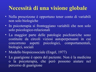 Necessità di una visione globale 
• Nella prescrizone è opportuno tener conto di variabili 
non solo biologiche 
• In psicoterapia si fronteggiano variabili che non solo 
solo psicologico-relazionali 
• La maggior parte delle patologie psichiatriche sono 
costituite da circoli viziosi autoperpetuanti in cui 
concorrono aspetti psicologici, comportamentali, 
biologici, sociali 
• Modello biopsicosociale (Engel, 1977) 
• La guarigione è opera del paziente. Non è la medicina 
o la psicoterapia, che però possono aiutare nel 
percorso di guarigione 
 