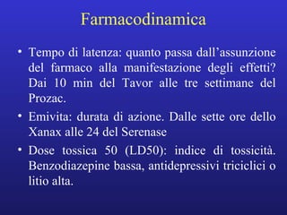 Farmacodinamica 
• Tempo di latenza: quanto passa dall’assunzione 
del farmaco alla manifestazione degli effetti? 
Dai 10 min del Tavor alle tre settimane del 
Prozac. 
• Emivita: durata di azione. Dalle sette ore dello 
Xanax alle 24 del Serenase 
• Dose tossica 50 (LD50): indice di tossicità. 
Benzodiazepine bassa, antidepressivi triciclici o 
litio alta. 
 