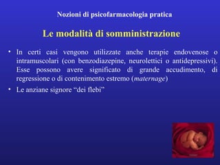 Nozioni di psicofarmacologia pratica 
Le modalità di somministrazione 
• In certi casi vengono utilizzate anche terapie endovenose o 
intramuscolari (con benzodiazepine, neurolettici o antidepressivi). 
Esse possono avere significato di grande accudimento, di 
regressione o di contenimento estremo (maternage) 
• Le anziane signore “dei flebi” 
 