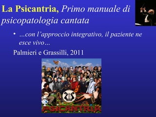 La Psicantria, Primo manuale di 
psicopatologia cantata 
• …con l’approccio integrativo, il paziente ne 
esce vivo… 
Palmieri e Grassilli, 2011 
 