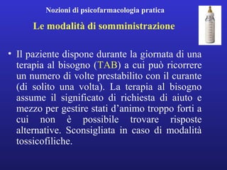 Nozioni di psicofarmacologia pratica 
Le modalità di somministrazione 
• Il paziente dispone durante la giornata di una 
terapia al bisogno (TAB) a cui può ricorrere 
un numero di volte prestabilito con il curante 
(di solito una volta). La terapia al bisogno 
assume il significato di richiesta di aiuto e 
mezzo per gestire stati d’animo troppo forti a 
cui non è possibile trovare risposte 
alternative. Sconsigliata in caso di modalità 
tossicofiliche. 
 