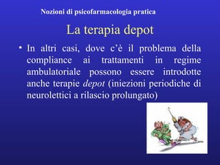 Nozioni di psicofarmacologia pratica 
La terapia depot 
• In altri casi, dove c’è il problema della 
compliance ai trattamenti in regime 
ambulatoriale possono essere introdotte 
anche terapie depot (iniezioni periodiche di 
neurolettici a rilascio prolungato) 
 