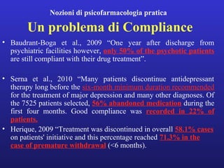 Nozioni di psicofarmacologia pratica 
Un problema di Compliance 
• Baudrant-Boga et al., 2009 “One year after discharge from 
psychiatric facilities however, only 50% of the psychotic patients 
are still compliant with their drug treatment”. 
• Serna et al., 2010 “Many patients discontinue antidepressant 
therapy long before the six-month minimum duration recommended 
for the treatment of major depression and many other diagnoses. Of 
the 7525 patients selected, 56% abandoned medication during the 
first four months. Good compliance was recorded in 22% of 
patients. 
• Herique, 2009 “Treatment was discontinued in overall 58.1% cases 
on patients' initiative and this percentage reached 71.3% in the 
case of premature withdrawal (<6 months). 
 