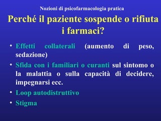 Nozioni di psicofarmacologia pratica 
Perché il paziente sospende o rifiuta 
i farmaci? 
• Effetti collaterali (aumento di peso, 
sedazione) 
• Sfida con i familiari o curanti sul sintomo o 
la malattia o sulla capacità di decidere, 
impegnarsi ecc. 
• Loop autodistruttivo 
• Stigma 
 