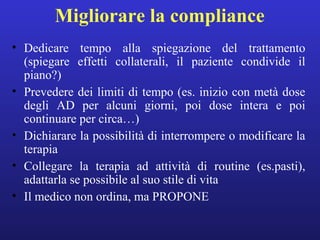 Migliorare la compliance 
• Dedicare tempo alla spiegazione del trattamento 
(spiegare effetti collaterali, il paziente condivide il 
piano?) 
• Prevedere dei limiti di tempo (es. inizio con metà dose 
degli AD per alcuni giorni, poi dose intera e poi 
continuare per circa…) 
• Dichiarare la possibilità di interrompere o modificare la 
terapia 
• Collegare la terapia ad attività di routine (es.pasti), 
adattarla se possibile al suo stile di vita 
• Il medico non ordina, ma PROPONE 
 