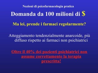 Nozioni di psicofarmacologia pratica 
Domanda da 100 milioni di $ 
Ma lei, prende i farmaci regolarmente? 
Atteggiamento tendenzialmente anarcoide, più 
diffuso rispetto ai farmaci non psichiatrici 
Oltre il 40% dei pazienti psichiatrici non 
assume correttamente la terapia 
prescritta! 
 