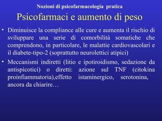 Nozioni di psicofarmacologia pratica 
Psicofarmaci e aumento di peso 
• Diminuisce la compliance alle cure e aumenta il rischio di 
sviluppare una serie di comorbilità somatiche che 
comprendono, in particolare, le malattie cardiovascolari e 
il diabete-tipo-2 (soprattutto neurolettici atipici) 
• Meccanismi indiretti (litio e ipotiroidismo, sedazione da 
antispicotici) o diretti: azione sul TNF (citokina 
proinfiammatoria),effetto istaminergico, serotonina, 
ancora da chiarire… 
 