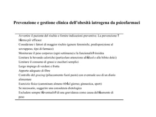 Prevenzione e gestione clinica dell’obesità iatrogena da psicofarmaci 
Avvertire il paziente del rischio e fornire indicazioni preventive. La prevenzione ﾏ 
lￕarma piﾝ efficace 
Considerare i fattori di maggior rischio (genere femminile, predisposizione al 
sovrappeso, tipo di farmaco) 
Monitorare il peso corporeo (ogni settimana) e la funzionalitﾈ tiroidea 
Limitare le bevande caloriche (particolare attenzione allￕalcol e alle bibite dolci) 
Limitare il consumo di grassi e zuccheri semplici 
Largo impiego di verdure e frutta 
Apporto adeguato di fibre 
Controllo del grazing (piluccamento fuori pasto) con eventuale uso di un diario 
alimentare 
Esercizio fisico (camminare almeno 60ￕ al giorno; ginnastica, sport) 
Se necessario, suggerire una consulenza dietologica 
Escludere sempre lￕeventualitﾈ di una gravidanza come causa dellￕaumento di 
peso 
 