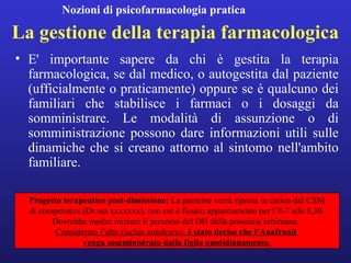 Nozioni di psicofarmacologia pratica 
La gestione della terapia farmacologica 
• E' importante sapere da chi è gestita la terapia 
farmacologica, se dal medico, o autogestita dal paziente 
(ufficialmente o praticamente) oppure se è qualcuno dei 
familiari che stabilisce i farmaci o i dosaggi da 
somministrare. Le modalità di assunzione o di 
somministrazione possono dare informazioni utili sulle 
dinamiche che si creano attorno al sintomo nell'ambito 
familiare. 
Progetto terapeutico post-dimissione: La paziente verrà ripresa in carico dal CSM 
di competenza (Dr.ssa xxxxxxx), con cui è fissato appuntamento per l’8-7 alle 8,30. 
Dovrebbe inoltre iniziare il percorso del DH dalla prossima settimana. 
Considerato l’alto rischio autolesivo, è stato deciso che l’Anafranil 
venga somministrato dalla figlia quotidianamente. 
 