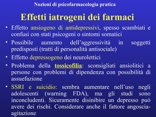 Nozioni di psicofarmacologia pratica 
Effetti iatrogeni dei farmaci 
• Effetto ansiogeno di antidepressivi, spesso scambiati e 
confusi con stati psicogeni o sintomi somatici 
• Possibile aumento dell’aggressività in soggetti 
predisposti (tratti di personalità antisociale) 
• Effetto depressogeno dei neurolettici 
• Problema della tossicofilia: sconsigliati ansiolitici a 
persone con problemi di dipendenza con possibilità di 
assuefazione 
• SSRI e suicidio: sembra aumentare nell’uso negli 
adolescenti (warning FDA), ma gli studi sono 
inconcludenti. Sicuramente disinibire un depresso può 
avere dei rischi. Considerare anche il fattore angoscia-agitazione 
 