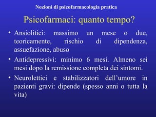 Nozioni di psicofarmacologia pratica 
Psicofarmaci: quanto tempo? 
• Ansiolitici: massimo un mese o due, 
teoricamente, rischio di dipendenza, 
assuefazione, abuso 
• Antidepressivi: minimo 6 mesi. Almeno sei 
mesi dopo la remissione completa dei sintomi. 
• Neurolettici e stabilizzatori dell’umore in 
pazienti gravi: dipende (spesso anni o tutta la 
vita) 
 