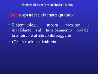Nozioni di psicofarmacologia pratica 
Non sospendere i farmaci quando: 
• Sintomatologia ancora presente e 
invalidante sul funzionamento sociale, 
lavorativo o affettivo del soggetto 
• C’è un rischio suicidiario 
 
