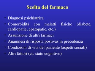 Scelta del farmaco 
• Diagnosi psichiatrica 
• Comorbidità con malatti fisiche (diabete, 
cardiopatie, epatopatie, etc.) 
• Assunzione di altri farmaci 
• Anamnesi di risposta postivas in precedenza 
• Condizioni di vita del paziente (aspetti sociali) 
• Altri fattori (es. stato cognitivo) 
 