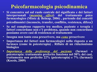 Psicofarmacologia psicodinamica 
• Si concentra sul sul ruolo centrale del significato e dei fattori 
interpersonali (meaning effect) del trattamento psico 
farmacologico (Mintz & Belnap, 2006) , partendo dai concetti 
psicodinamici (inconscio, transfer, conflitto, resistenza, difesa) 
• Se nel complesso rapporto tra medico, paziente e terapia i 
fattori concordano non c’è problema, quando non concordano 
possiamo avere casi di resistenza al trattamento 
• Insegna non tanto cosa prescrivere, ma come prescrivere 
• Importanza dei fattori non farmacologici nella risposta a un 
farmaco (come in psicoterapia) . Rifiuto di un riduzionismo 
biologico 
• Importanza della preferenza del paziente (farmaci o 
psicoterapia: trattamento preferito funziona nel 50% dei casi, 
trattamento non preferito 22% (psicoterapia) e 7% (farmaci) 
(Kocsis, 2009) 
 