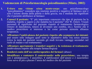 Vademecum di Psicofarmacologia psicodinamica (Mintz, 2002) 
1. Evitare una visione scissa mente-corpo: uno psicofarmacologo 
“psicodinamico” considera una reazione positiva o negativa al farmaco non è 
solo l’azione diretta della pillola o della goccia, ma è mediata dai significati 
che il paziente attribuisce al farmaco 
2. Conosci il paziente: “E’ più importante conoscere che tipo di paziente ha la 
malattia, rispetto a sapere a che malattia ha il paziente” (Sir W..Osler). Vissuti 
personali di significato del paziente rispetto al trattamento farmacologico 
(timore di dipendenza, timore di diventare uno zombie, etc.). Sentire che il 
medico prescrittore si interessa a lui come persona aumenta alleanza 
terapeutica. 
3. Affrontare l’ambivalenza del paziente rispetto alla scomparsa dei sintomi: 
può essere utile indagare quali sono le aspettative della vita senza sintomi 
(circa la metà dei pazienti secondo gli studi trovano vantaggi secondari nel 
ruolo di malato o nel trattamento) 
4. Affrontare apertamente i transfert negativi e la resistenza al trattamento 
(ambivalenza rispetto alla terapia farmacologica) 
5. Rendersi conto dell’uso antiterapeutico dei farmaci (abuso) 
6. Identificare e contenere il controtransfer nella prescrizione: una terapia 
con 2 antidepressivi, 3 ansiolitici, 4 stabilizzatori dell’umore e 2 neurolettici 
forse serve di più a placare l’ansia del medico che del paziente 
 