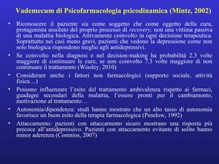 Vademecum di Psicofarmacologia psicodinamica (Mintz, 2002) 
• Riconoscere il paziente sia come soggetto che come oggetto della cura, 
protagonista assoluto del proprio processo di recovery, non una vittima passiva 
di una malattia biologica. Attivamente coinvolto in ogni decisione terapeutica. 
Soprattutto nei casi meno gravi, pazienti che vedono la depressione come non 
solo biologica rispondono meglio agli antidepressivi. 
• Se coinvolto nella diagnosi e nel decision-making ha probabilità 2.3 volte 
maggiore di continuare le cure, se non coinvolto 7.3 volte maggiore di non 
continuare il trattamento (Wooley, 2010) 
• Considerare anche i fattori non farmacologici (supporto sociale, attività 
fisica…) 
• Possono influenzare l’esito del trattamento ambivalenza rispetto ai farmaci, 
guadagni secondari della malattia, l’essere pronti per il cambiamento, 
motivazione al trattamento… 
• Autonomia/dipendenza: studi hanno mostrato che un alto tasso di autonomia 
favorisce un buon esito della terapia farmacologica (Peselow, 1992) 
• Attaccamento: pazienti con attaccamento sicuro mostrano una risposta più 
precoce all’antidepressivo. Pazienti con attaccamento evitante di solito hanno 
minor aderenza (Comnios, 2007) 
 